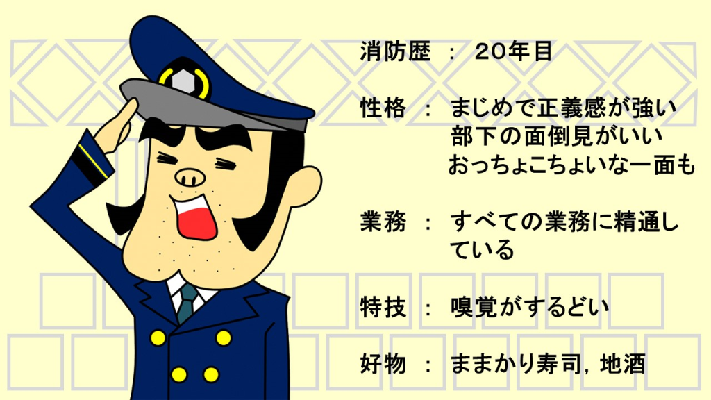 消防歴２０年目　性格はまじめで正義感が強い　部下の面倒見がいい　おっちょこちょいな一面もある　仕事面は全ての業務に精通している　特技は嗅覚がするどい