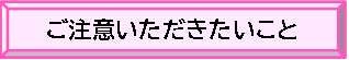 ご注意いただきたいこと　バナー　クリックしていただくと説明ページへ移動します。