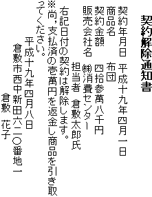 契約解除通知書 　契約年月日　平成十九年四月一日　商品名　布団　契約金額四拾参萬八千円 　販売会社名　(株)消費センター　担当者　倉敷太郎氏　右記日付の契約は解除します。 ※尚，支払済の壱萬円を返金し商品を引き取ってください。　平成十九年四月八日　倉敷市西中新田六二〇番地一　倉敷　花子