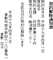 契約解除通知書 契約年月日　平成十九年四月一日 商品名　布団 契約金額　四拾参萬八千円 販売会社名　(株)消費センター 　右記日付の契約は解除します　平成十九年四月八日　倉敷市西中新田六二〇番地一　倉敷　花子